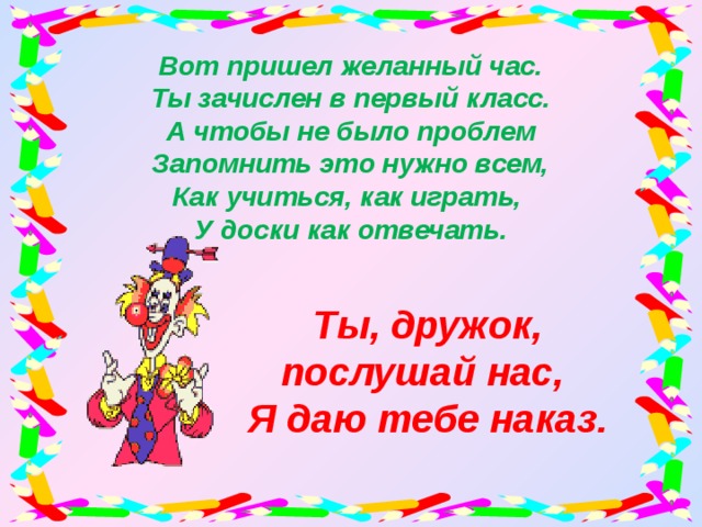 Вот пришел желанный час.  Ты зачислен в первый класс.  А чтобы не было проблем  Запомнить это нужно всем,  Как учиться, как играть,  У доски как отвечать. Ты, дружок, послушай нас, Я даю тебе наказ.