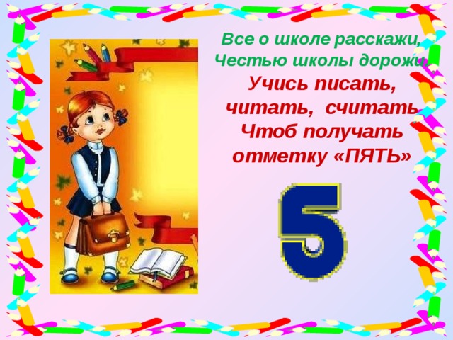 Все о школе расскажи,  Честью школы дорожи. Учись писать, читать, считать Чтоб получать отметку «ПЯТЬ»