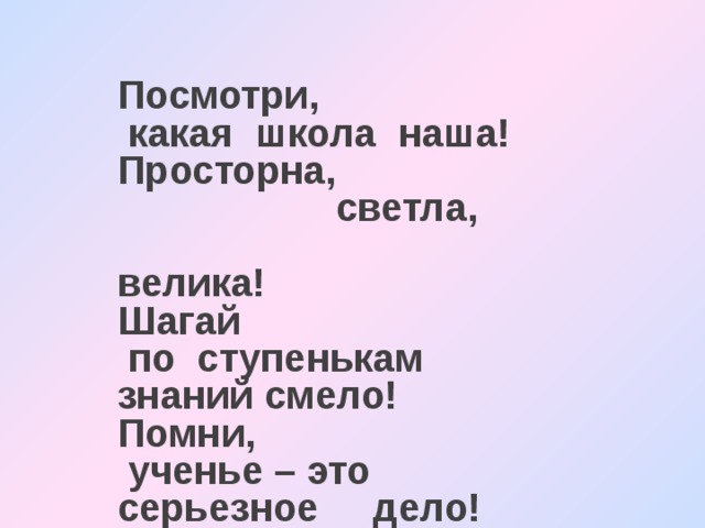 Посмотри,  какая школа наша! Просторна,  светла, велика! Шагай  по ступенькам знаний смело! Помни,  ученье – это серьезное дело!