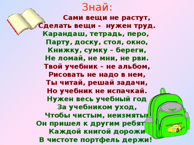 Знай:  Сами вещи не растут, Сделать вещи - нужен труд. Карандаш, тетрадь, перо, Парту, доску, стол, окно, Книжку, сумку – береги, Не ломай, не мни, не рви. Твой учебник – не альбом, Рисовать не надо в нем, Ты читай, решай задачи, Но учебник не испачкай. Нужен весь учебный год За учебником уход,  Чтобы чистым, неизмятым Он пришел к другим ребятам. Каждой книгой дорожи В чистоте портфель держи!