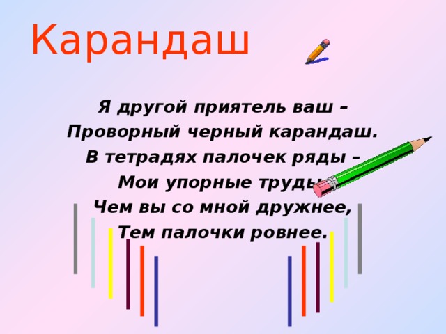 Карандаш Я другой приятель ваш – Проворный черный карандаш. В тетрадях палочек ряды – Мои упорные труды. Чем вы со мной дружнее, Тем палочки ровнее.