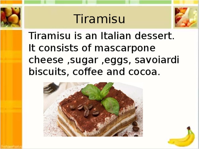 Tiramisu Tiramisu is an Italian dessert. It consists of mascarpone cheese ,sugar ,eggs, savoiardi biscuits, coffee and cocoa.