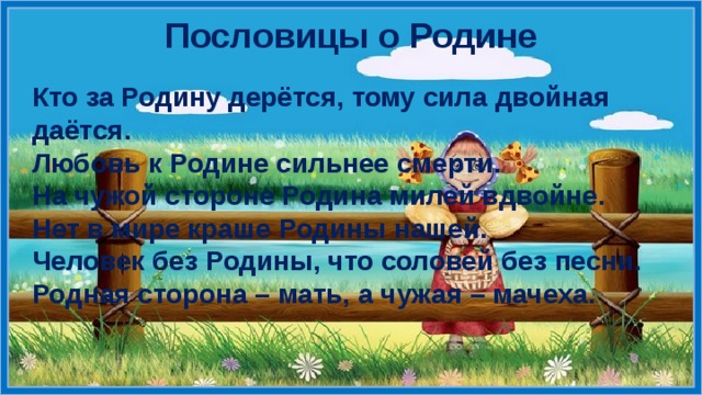 Пословицы о Родине Кто за Родину дерётся, тому сила двойная даётся. Любовь к Родине сильнее смерти. На чужой стороне Родина милей вдвойне. Нет в мире краше Родины нашей. Человек без Родины, что соловей без песни. Родная сторона – мать, а чужая – мачеха.