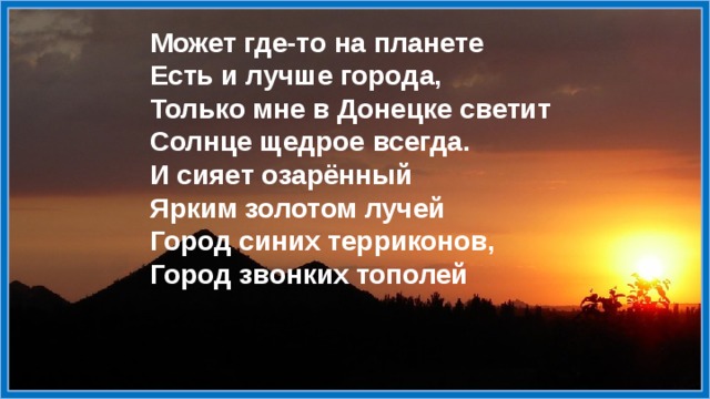 Может где-то на планете  Есть и лучше города,  Только мне в Донецке светит  Солнце щедрое всегда.  И сияет озарённый  Ярким золотом лучей  Город синих терриконов,  Город звонких тополей