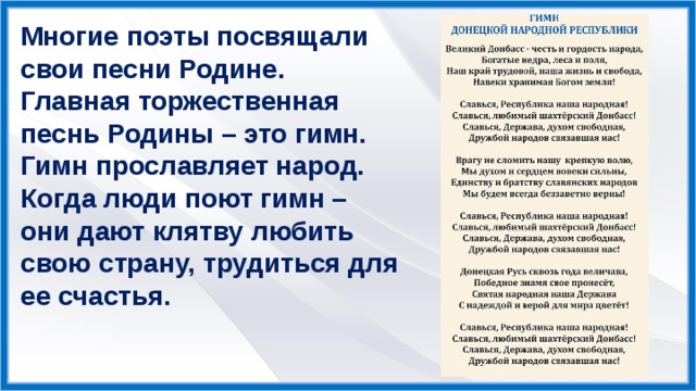 Многие поэты посвящали свои песни Родине. Главная торжественная песнь Родины – это гимн. Гимн прославляет народ. Когда люди поют гимн – они дают клятву любить свою страну, трудиться для ее счастья.