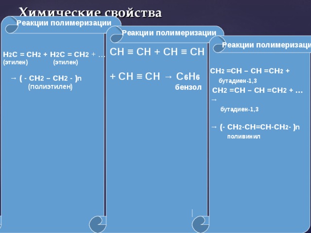 Химические свойства  Реакции полимеризации  Реакции полимеризации   Н 2 С = СН 2 + Н 2 С = СН 2 + … (этилен) (этилен)   → ( - СН 2 – СН 2 - ) n  (полиэтилен)     Реакции полимеризации СН ≡ СН + СН ≡ СН  + СН ≡ СН → С 6 Н 6  бензол  СН 2 =СН – СН =СН 2 +  бутадиен-1,3  СН 2 =СН – СН =СН 2 + …  →   бутадиен-1,3  → (- СН 2 -СН=СН-СН 2 -  ) n  поливинил