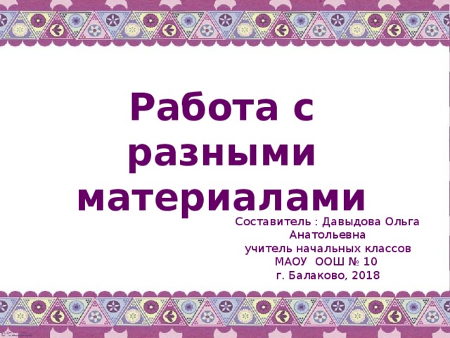 Работа с разными материалами Составитель : Давыдова Ольга Анатольевна учитель начальных классов МАОУ ООШ № 10 г. Балаково, 2018