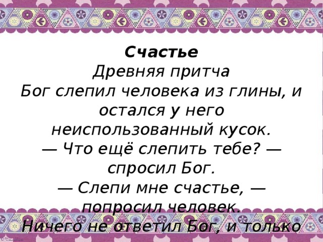 Счастье  Древняя притча  Бог слепил человека из глины, и остался у него неиспользованный кусок.  — Что ещё слепить тебе? — спросил Бог.  — Слепи мне счастье, — попросил человек.  Ничего не ответил Бог, и только положил человеку в ладонь оставшийся кусочек глины.