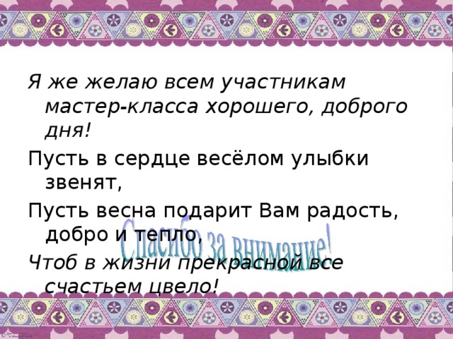 Я же желаю всем участникам мастер-класса хорошего, доброго дня! Пусть в сердце весёлом улыбки звенят, Пусть весна подарит Вам радость, добро и тепло,   Чтоб в жизни прекрасной все счастьем цвело!  