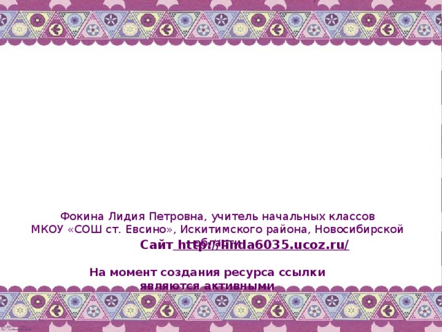 Фокина Лидия Петровна, учитель начальных классов МКОУ «СОШ ст. Евсино», Искитимского района, Новосибирской области Сайт http://linda6035.ucoz.ru/  На момент создания ресурса ссылки являются активными