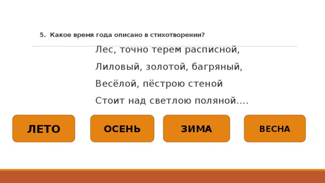 5. Какое время года описано в стихотворении?   Лес, точно терем расписной, Лиловый, золотой, багряный, Весёлой, пёстрою стеной Стоит над светлою поляной…. ЛЕТО ОСЕНЬ ЗИМА ВЕСНА