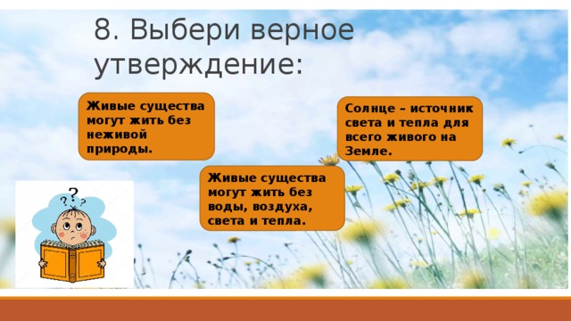 8. Выбери верное утверждение: Живые существа могут жить без неживой природы. Солнце – источник света и тепла для всего живого на Земле. Живые существа могут жить без воды, воздуха, света и тепла.