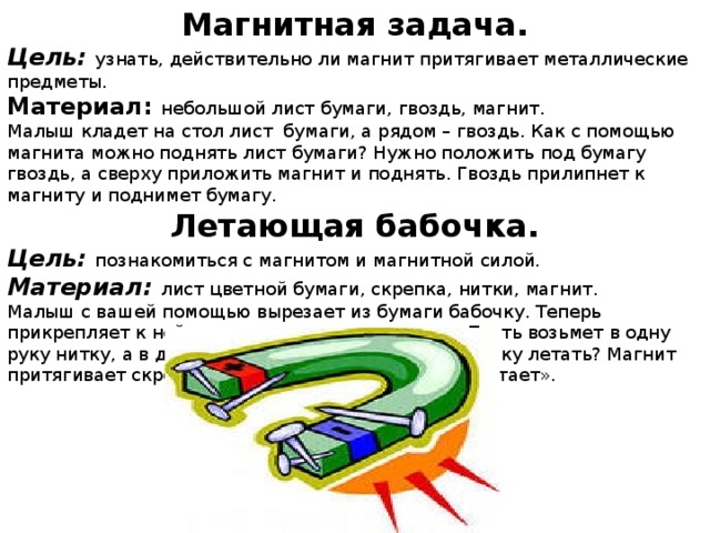 Магнитная задача. Цель: узнать, действительно ли магнит притягивает металлические предметы. Материал: небольшой лист бумаги, гвоздь, магнит. Малыш кладет на стол лист бумаги, а рядом – гвоздь. Как с помощью магнита можно поднять лист бумаги? Нужно положить под бумагу гвоздь, а сверху приложить магнит и поднять. Гвоздь прилипнет к магниту и поднимет бумагу. Летающая бабочка. Цель: познакомиться с магнитом и магнитной силой. Материал: лист цветной бумаги, скрепка, нитки, магнит. Малыш с вашей помощью вырезает из бумаги бабочку. Теперь прикрепляет к ней скрепку, а к скрепке –нитку. Пусть возьмет в одну руку нитку, а в другую магнит. Как заставить бабочку летать? Магнит притягивает скрепку, и бабочка поднимается - «летает».