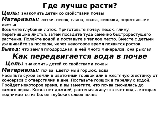 Где лучше расти? Цель: знакомить детей со свойствами почвы Материалы: лотки, песок, глина, почва, семечки, перегнившие листья Возьмите глубокий лоток. Приготовьте почву: песок, глину, перегнившие листья, затем посадите туда семечко быстрорастущего растения. Полейте водой и поставьте в теплое место. Вместе с детьми ухаживайте за посевом, через некоторое время появится росток. Вывод: что земля плодородная, в ней много минералов, она рыхлая. Как передвигается вода в почве  Цель: знакомить детей со свойствами почвы Материалы: почва, цветочный горшок, вода Насыпьте сухой земли в цветочный горшок или в жестяную жестянку от консервов с отверстиями в дне. Поставьте горшок в тарелку с водой. Пройдет некоторое время, и вы заметите, что почва смочилась до самого верха. Когда нет дождей, растения живут за счет воды, которая поднимается из более глубоких слоев почвы.  