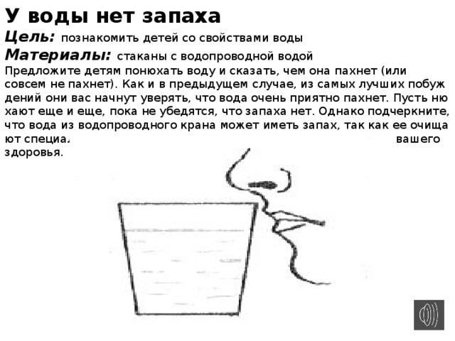 У воды нет запаха Цель: познакомить детей со свойствами воды Материалы: стаканы с водопроводной водой Предложите детям понюхать воду и сказать, чем она пахнет (или совсем не пахнет). Как и в предыдущем случае, из самых лучших побуж­дений они вас начнут уверять, что вода очень приятно пахнет. Пусть ню­хают еще и еще, пока не убедятся, что запаха нет. Однако подчеркните, что вода из водопроводного крана может иметь запах, так как ее очища­ют специальными веществами, чтобы она была безопасной для вашего здоровья.  