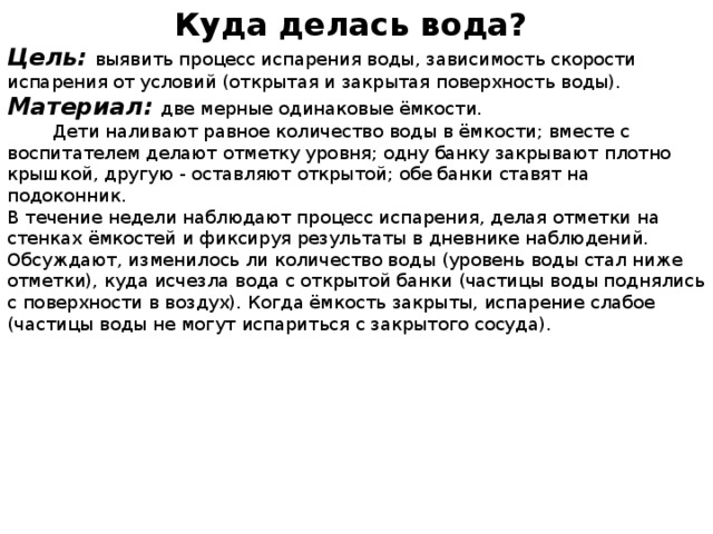 Куда делась вода? Цель:  выявить процесс испарения воды, зависимость скорости испарения от условий (открытая и закрытая поверхность воды). Материал:  две мерные одинаковые ёмкости.  Дети наливают равное количество воды в ёмкости; вместе с воспитателем делают отметку уровня; одну банку закрывают плотно крышкой, другую - оставляют открытой; обе банки ставят на подоконник. В течение недели наблюдают процесс испарения, делая отметки на стенках ёмкостей и фиксируя результаты в дневнике наблюдений. Обсуждают, изменилось ли количество воды (уровень воды стал ниже отметки), куда исчезла вода с открытой банки (частицы воды поднялись с поверхности в воздух). Когда ёмкость закрыты, испарение слабое (частицы воды не могут испариться с закрытого сосуда).