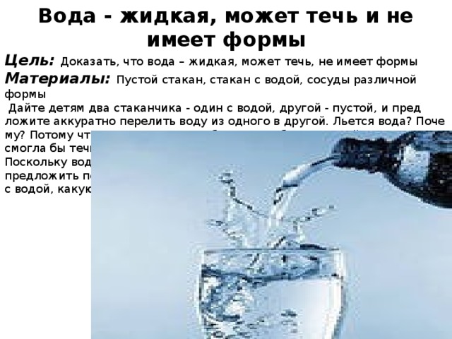 Вода - жидкая, может течь и не имеет формы Цель: Доказать, что вода – жидкая, может течь, не имеет формы Материалы: Пустой стакан, стакан с водой, сосуды различной формы   Дайте детям два стаканчика - один с водой, другой - пустой, и пред­ложите аккуратно перелить воду из одного в другой. Льется вода? Поче­му? Потому что она жидкая. Если бы вода не была жидкой, то она не смогла бы течь в реках и ручейках, не текла бы из крана. Поскольку вода жидкая, может течь, ее называют жидкостью. Теперь предложить переливать воду в сосуды различных форм. Что происходит с водой, какую форму она принимает ?  