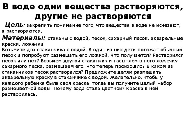 В воде одни вещества растворяются, другие не растворяются    Цель : закрепить понимание того, что вещества в воде не исчезают, а растворяются. Материалы:  стаканы с водой, песок, сахарный песок, акварельные краски, ложечки Возьмите два стаканчика с водой. В один из них дети положат обыч­ный песок и попробуют размешать его ложкой. Что получается? Раство­рился песок или нет? Возьмем другой стаканчик и насыплем в него ло­жечку сахарного песка, размешаем его. Что теперь произошло? В каком из стаканчиков песок растворился? Предложите детям размешать акварельную краску в стаканчике с водой. Желательно, чтобы у каждого ребенка была своя краска, тогда вы получите целый набор разноцветной воды. Почему вода стала цветной? Краска в ней растворилась.