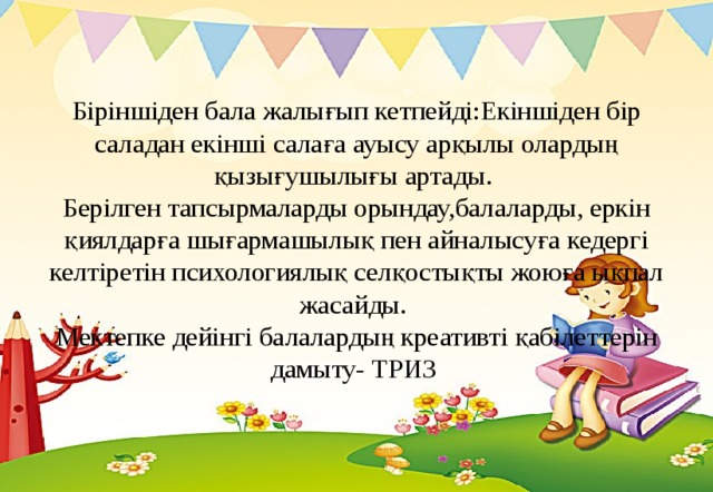 Біріншіден бала жалығып кетпейді:Екіншіден бір саладан екінші салаға ауысу арқылы олардың қызығушылығы артады.  Берілген тапсырмаларды орындау,балаларды, еркін қиялдарға шығармашылық пен айналысуға кедергі келтіретін психологиялық селқостықты жоюға ықпал жасайды.  Мектепке дейінгі балалардың креативті қабілеттерін дамыту- ТРИЗ