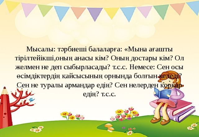 Мысалы: тәрбиеші балаларға: «Мына ағашты тірілтейікші,оның анасы кім? Оның достары кім? Ол желмен не деп сыбырласады? т.с.с. Немесе: Сен осы өсімдіктердің қайсысының орнында болғын келеді? Сен не туралы армандар едің? Сен нелерден қорқар едің? т.с.с.