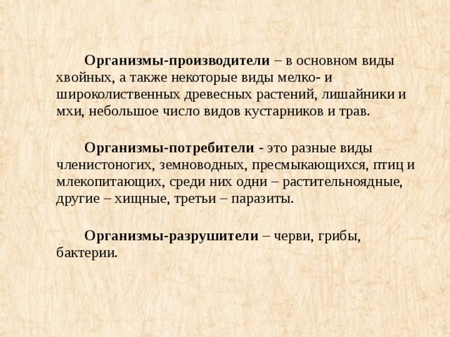 Организмы-производители – в основном виды хвойных, а также некоторые виды мелко- и широколиственных древесных растений, лишайники и мхи, небольшое число видов кустарников и трав.     Организмы-потребители - это разные виды членистоногих, земноводных, пресмыкающихся, птиц и млекопитающих, среди них одни – растительноядные, другие – хищные, третьи – паразиты.     Организмы-разрушители – черви, грибы, бактерии.