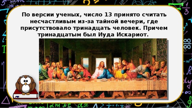 По версии ученых, число 13 принято считать несчастливым из-за тайной вечери, где присутствовало тринадцать человек. Причем тринадцатым был Иуда Искариот.