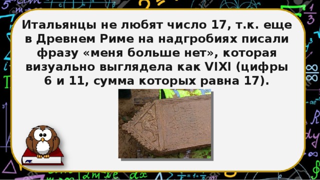 Итальянцы не любят число 17, т.к. еще в Древнем Риме на надгробиях писали фразу «меня больше нет», которая визуально выглядела как VIXI (цифры 6 и 11, сумма которых равна 17).