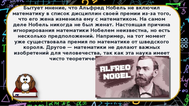 Бытует мнение, что Альфред Нобель не включил математику в список дисциплин своей премии из-за того, что его жена изменила ему с математиком. На самом деле Нобель никогда не был женат. Настоящая причина игнорирования математики Нобелем неизвестна, но есть несколько предположений. Например, на тот момент уже существовала премия по математике от шведского короля. Другое — математики не делают важных изобретений для человечества, так как эта наука имеет чисто теоретический характер