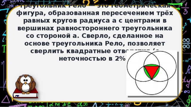 Треугольник Рело — это геометрическая фигура, образованная пересечением трёх равных кругов радиуса a с центрами в вершинах равностороннего треугольника со стороной a. Сверло, сделанное на основе треугольника Рело, позволяет сверлить квадратные отверстия (с неточностью в 2%).