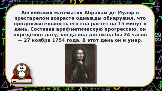 Английский математик Абрахам де Муавр в престарелом возрасте однажды обнаружил, что продолжительность его сна растёт на 15 минут в день. Составив арифметическую прогрессию, он определил дату, когда она достигла бы 24 часов — 27 ноября 1754 года. В этот день он и умер.