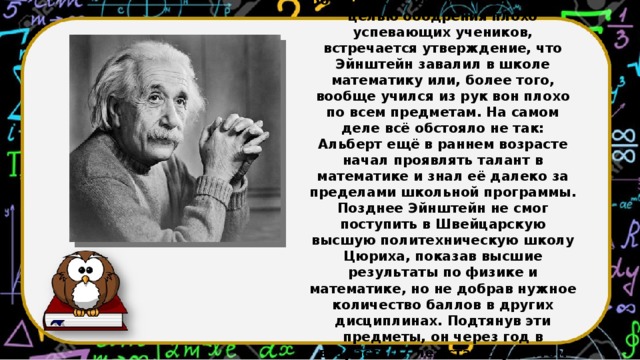 Во многих источниках, зачастую с целью ободрения плохо успевающих учеников, встречается утверждение, что Эйнштейн завалил в школе математику или, более того, вообще учился из рук вон плохо по всем предметам. На самом деле всё обстояло не так: Альберт ещё в раннем возрасте начал проявлять талант в математике и знал её далеко за пределами школьной программы. Позднее Эйнштейн не смог поступить в Швейцарскую высшую политехническую школу Цюриха, показав высшие результаты по физике и математике, но не добрав нужное количество баллов в других дисциплинах. Подтянув эти предметы, он через год в возрасте 17 лет стал студентом данного заведения.