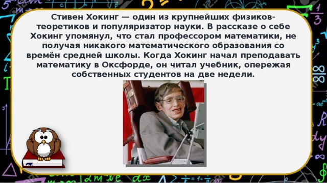 Стивен Хокинг — один из крупнейших физиков-теоретиков и популяризатор науки. В рассказе о себе Хокинг упомянул, что стал профессором математики, не получая никакого математического образования со времён средней школы. Когда Хокинг начал преподавать математику в Оксфорде, он читал учебник, опережая собственных студентов на две недели.