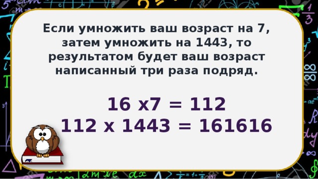 Если умножить ваш возраст на 7, затем умножить на 1443, то результатом будет ваш возраст написанный три раза подряд. 16 х7 = 112 112 х 1443 = 161616