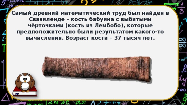 Самый древний математический труд был найден в Свазиленде – кость бабуина с выбитыми чёрточками (кость из Лембобо), которые предположительно были результатом какого-то вычисления. Возраст кости – 37 тысяч лет.