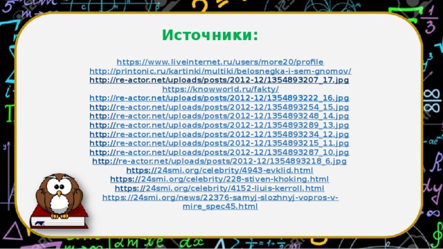 Источники: https://www.liveinternet.ru/users/more20/profile  http://printonic.ru/kartinki/multiki/belosnegka-i-sem-gnomov/  http://re-actor.net/uploads/posts/2012-12/1354893207_17.jpg  https://knowworld.ru/fakty/  http://re-actor.net/uploads/posts/2012-12/1354893222_16.jpg  http:// re-actor.net/uploads/posts/2012-12/1354893254_15.jpg  http:// re-actor.net/uploads/posts/2012-12/1354893248_14.jpg  http:// re-actor.net/uploads/posts/2012-12/1354893289_13.jpg  http:// re-actor.net/uploads/posts/2012-12/1354893234_12.jpg  http:// re-actor.net/uploads/posts/2012-12/1354893215_11.jpg  http:// re-actor.net/uploads/posts/2012-12/1354893287_10.jpg  http:// re-actor.net/uploads/posts/2012-12/1354893218_6.jpg  https:// 24smi.org/celebrity/4943-evklid.html  https:// 24smi.org/celebrity/228-stiven-khoking.html  https:// 24smi.org/celebrity/4152-liuis-kerroll.html  https://24smi.org/news/22376-samyj-slozhnyj-vopros-v-mire_spec45.html