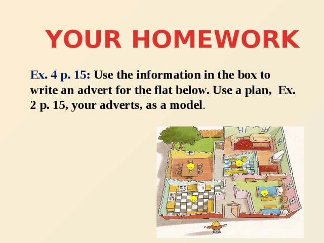 YOUR HOMEWORK Ex. 4 p. 15: Use the information in the box to write an advert for the flat below. Use a plan, Ex. 2 p. 15, your adverts, as a model .