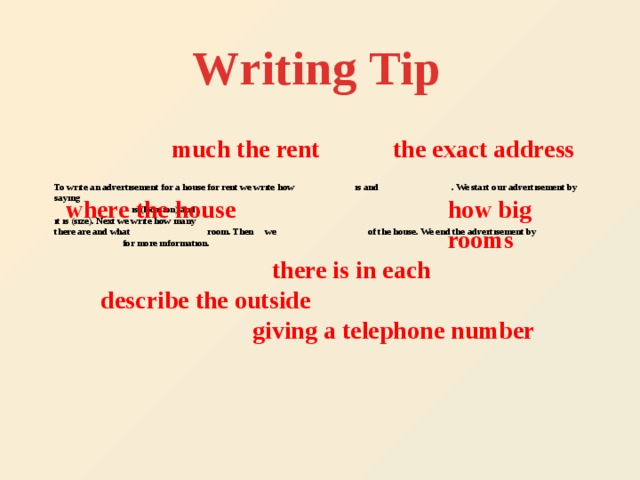 Writing  Tip much the rent the exact address   To write an advertisement for a house for rent we write how is and . We start our advertisement by saying  is (location) and  it is (size). Next we write how many  there are and what room. Then we of the house. We end the advertisement by  for more information. where the house how big rooms  there is in each describe the outside giving a telephone number