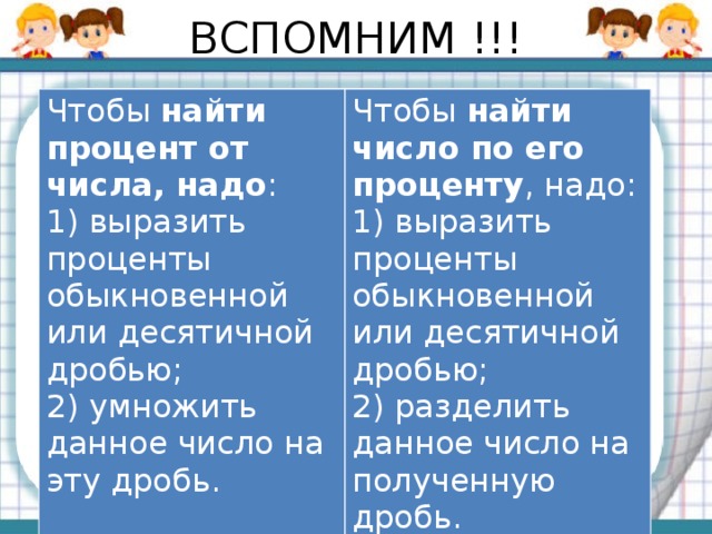 ВСПОМНИМ !!! Чтобы  найти процент от числа, надо : 1) выразить проценты обыкновенной или десятичной дробью; Чтобы  найти число по его проценту , надо: 2) умножить данное число на эту дробь. 1) выразить проценты обыкновенной или десятичной дробью;  2) разделить данное число на полученную дробь.