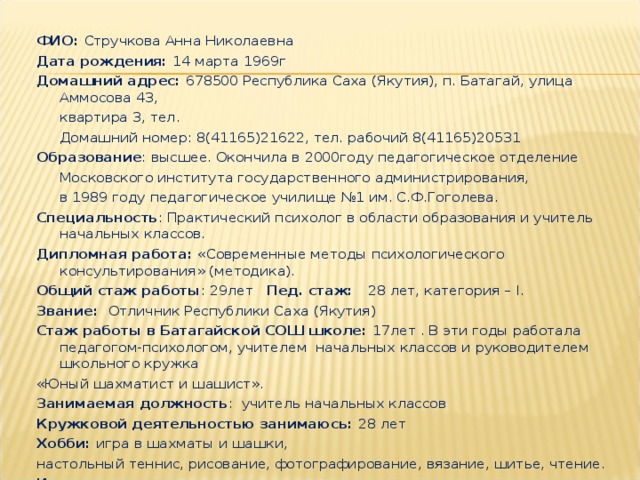   ФИО: Стручкова Анна Николаевна Дата рождения: 14 марта 1969г Домашний адрес: 678500 Республика Саха (Якутия), п. Батагай, улица Аммосова 43,  квартира 3, тел.  Домашний номер: 8(41165)21622, тел. рабочий 8(41165)20531 Образование : высшее. Окончила в 2000году педагогическое отделение  Московского института государственного администрирования,  в 1989 году педагогическое училище №1 им. С.Ф.Гоголева. Специальность : Практический психолог в области образования и учитель начальных классов. Дипломная работа: «Современные методы психологического консультирования» (методика). Общий стаж работы : 29лет Пед. стаж: 28 лет, категория – I . Звание: Отличник Республики Саха (Якутия) Стаж работы в Батагайской СОШ школе: 17лет . В эти годы работала педагогом-психологом, учителем начальных классов и руководителем школьного кружка «Юный шахматист и шашист». Занимаемая должность : учитель начальных классов Кружковой деятельностью занимаюсь: 28 лет Хобби: игра в шахматы и шашки, настольный теннис, рисование, фотографирование, вязание, шитье, чтение. Интересы: путешествия по разным странам мира.