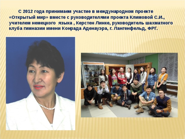 С 2012 года принимаем участие в международном проекте «Открытый мир» вместе с руководителями проекта Климовой С.И., учителем немецкого языка , Керстен Линке, руководитель шахматного клуба гимназии имени Конрада Аденауэра, г. Лангенфельд, ФРГ.