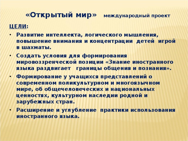 «Открытый мир» международный проект  ЦЕЛИ : Развитие интеллекта, логического мышления, повышение внимания и концентрации детей игрой в шахматы. Создать условия для формирования мировоззренческой позиции «Знание иностранного языка раздвигает границы общения и познания». Формирование у учащихся представлений о современном поликультурном и многоязычном мире, об общечеловеческих и национальных ценностях, культурном наследии родной и зарубежных стран. Расширение и углубление практики использования иностранного языка.