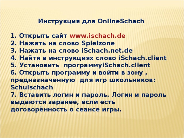 Инструкция для OnlineSchach  1. Открыть сайт www . ischach . de 2. Нажать на слово Spielzone 3. Нажать на слово iSchach . net . de 4. Найти в инструкциях слово iSchach . client 5. Установить программу iSchach . client 6. Открыть программу и войти в зону , предназначенную для игр школьников: Schulschach 7. Вставить логин и пароль. Логин и пароль выдаются заранее, если есть договорённость о сеансе игры.