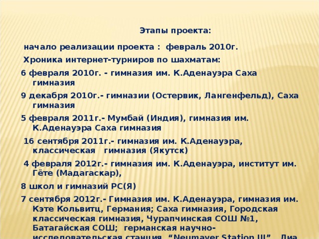 Этапы проекта:  начало реализации проекта : февраль 2010г.  Хроника интернет-турниров по шахматам: 6 февраля 2010г. - гимназия им. К.Аденауэра Саха гимназия 9 декабря 2010г.- гимназии (Остервик, Лангенфельд), Саха гимназия 5 февраля 2011г.- Мумбай (Индия), гимназия им. К.Аденауэра Саха гимназия  16 сентября 2011г.- гимназия им. К.Аденауэра, классическая гимназия (Якутск)  4 февраля 2012г.- гимназия им. К.Аденауэра, институт им. Гёте (Мадагаскар), 8 школ и гимназий РС(Я) 7 сентября 2012г.- Гимназия им. К.Аденауэра, гимназия им. Кэте Кольвитц, Германия; Саха гимназия, Городская классическая гимназия, Чурапчинская СОШ №1, Батагайская СОШ; германская научно-исследовательская станция “Neumayer Station III” , Лиа Хуо, Канада;