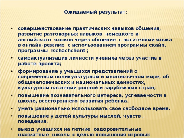 Ожидаемый результат:   совершенствование практических навыков общения, развитие разговорных навыков немецкого и английского языков через общение с носителями языка в онлайн-режиме с использованием программы скайп, программы Ischachclient ; самоактуализация личности ученика через участие в работе проекта; формирование у учащихся представлений о современном поликультурном и многоязычном мире, об общечеловеческих и национальных ценностях, культурном наследии родной и зарубежных стран; повышение познавательного интереса, успеваемости в школе, всестороннего развития ребенка. уметь рационально использовать свое свободное время. повышение у детей культуры мыслей, чувств , поведения. выезд учащихся на летние оздоровительные шахматные школы с целью повышения игровых навыков.