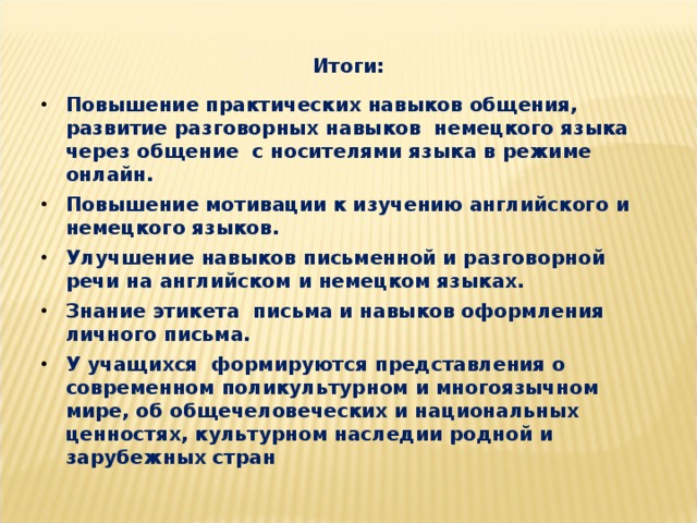 Итоги:  Повышение практических навыков общения, развитие разговорных навыков немецкого языка через общение с носителями языка в режиме онлайн. Повышение мотивации к изучению английского и немецкого языков. Улучшение навыков письменной и разговорной речи на английском и немецком языках. Знание этикета письма и навыков оформления личного письма. У учащихся формируются представления о современном поликультурном и многоязычном мире, об общечеловеческих и национальных ценностях, культурном наследии родной и зарубежных стран