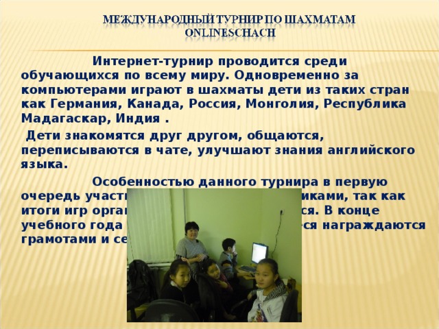 Интернет-турнир проводится среди обучающихся по всему миру. Одновременно за компьютерами играют в шахматы дети из таких стран как Германия, Канада, Россия, Монголия, Республика Мадагаскар, Индия .  Дети знакомятся друг другом, общаются, переписываются в чате, улучшают знания английского языка.    Особенностью данного турнира в первую очередь участие и общение со сверстниками, так как итоги игр организаторами не подводятся. В конце учебного года самые активные учащиеся награждаются грамотами и сертификатами.