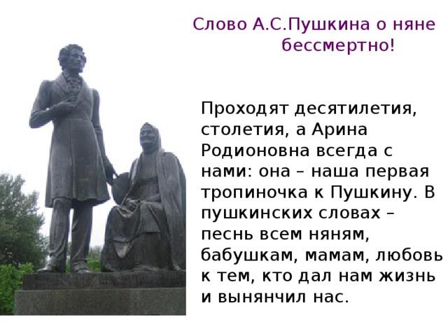 Слово А.С.Пушкина о няне бессмертно! Проходят десятилетия, столетия, а Арина Родионовна всегда с нами: она – наша первая тропиночка к Пушкину. В пушкинских словах – песнь всем няням, бабушкам, мамам, любовь к тем, кто дал нам жизнь и вынянчил нас.