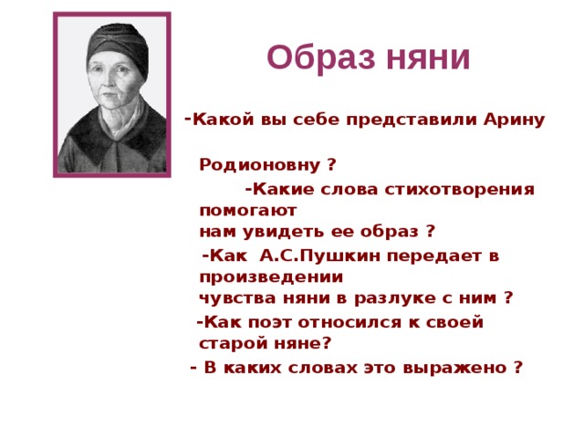 Образ няни - Какой вы себе представили Арину  Родионовну ?  -Какие слова стихотворения помогают  нам увидеть ее образ ?  -Как А.С.Пушкин передает в произведении  чувства няни в разлуке с ним ?  -Как поэт относился к своей старой няне?  - В каких словах это выражено ?