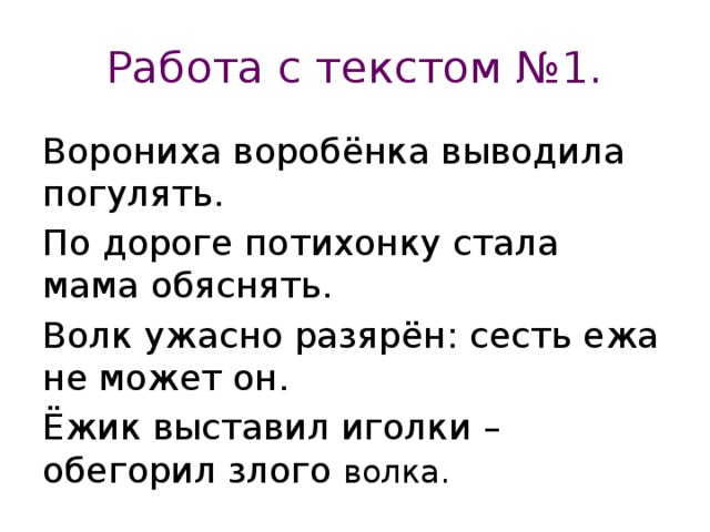 Работа с текстом №1. Ворониха воробёнка выводила погулять. По дороге потихонку стала мама обяснять. Волк ужасно разярён: сесть ежа не может он. Ёжик выставил иголки – обегорил злого волка.