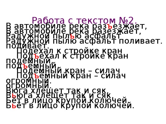 Работа с текстом №2. В автомобиле река раз ъ езжает, Радужной пыл ь ю асфальт поливает.  Под ъ ехал к стройке кран под ъ ёмный,  Под ъ ёмный кран – силач огромный. В ь юга хлещет так и сяк, Б ь ёт в лицо крупой колючей. В автомобиле река разезжает, Радужной пылю асфальт поливает.  Подехал к стройке кран подёмный,  Подёмный кран – силач огромный. Вюга хлещет так и сяк, Бёт в лицо крупой колючей.